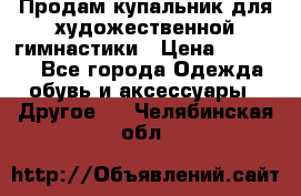 Продам купальник для художественной гимнастики › Цена ­ 18 000 - Все города Одежда, обувь и аксессуары » Другое   . Челябинская обл.